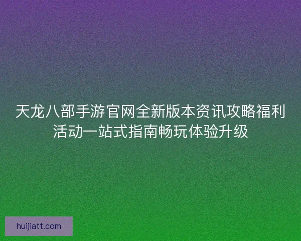 天龙八部手游官网全新版本资讯攻略福利活动一站式指南畅玩体验升级