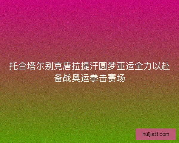 托合塔尔别克唐拉提汗圆梦亚运全力以赴备战奥运拳击赛场