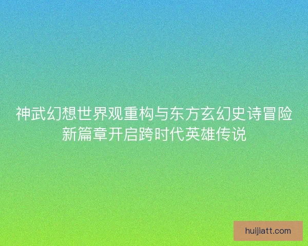 神武幻想世界观重构与东方玄幻史诗冒险新篇章开启跨时代英雄传说