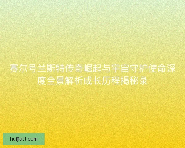 赛尔号兰斯特传奇崛起与宇宙守护使命深度全景解析成长历程揭秘录