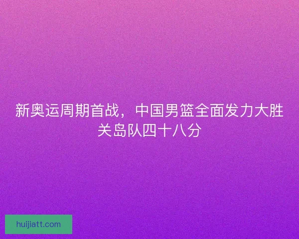新奥运周期首战，中国男篮全面发力大胜关岛队四十八分
