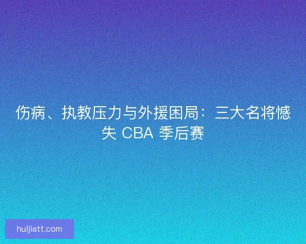 伤病、执教压力与外援困局：三大名将憾失 CBA 季后赛