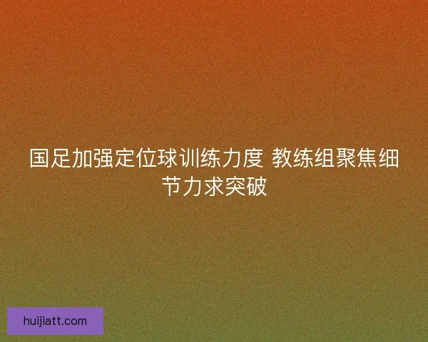 国足加强定位球训练力度 教练组聚焦细节力求突破